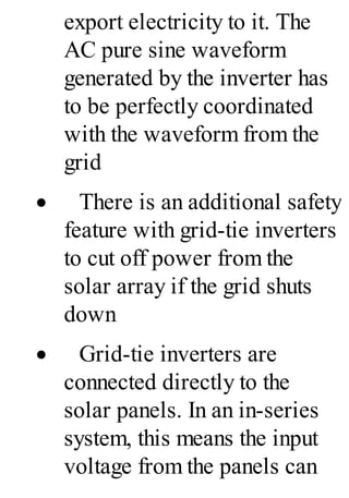 export electricity to it. The
AC pure sine waveform
generated by the inverter has
to be perfectly coordinated
with the waveform from the
grid
· There is an additional safety
feature with grid-tie inverters
to cut off power from the
solar array if the grid shuts
down
· Grid-tie inverters are
connected directly to the
solar panels. In an in-series
system, this means the input
voltage from the panels can
 