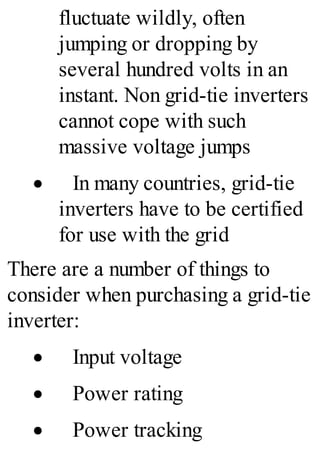 fluctuate wildly, often
jumping or dropping by
several hundred volts in an
instant. Non grid-tie inverters
cannot cope with such
massive voltage jumps
· In many countries, grid-tie
inverters have to be certified
for use with the grid
There are a number of things to
consider when purchasing a grid-tie
inverter:
· Input voltage
· Power rating
· Power tracking
 