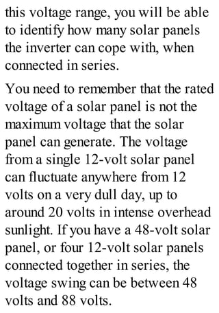 this voltage range, you will be able
to identify how many solar panels
the inverter can cope with, when
connected in series.
You need to remember that the rated
voltage of a solar panel is not the
maximum voltage that the solar
panel can generate. The voltage
from a single 12-volt solar panel
can fluctuate anywhere from 12
volts on a very dull day, up to
around 20 volts in intense overhead
sunlight. If you have a 48-volt solar
panel, or four 12-volt solar panels
connected together in series, the
voltage swing can be between 48
volts and 88 volts.
 