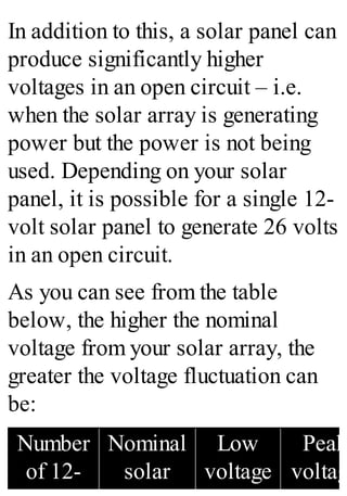 In addition to this, a solar panel can
produce significantly higher
voltages in an open circuit – i.e.
when the solar array is generating
power but the power is not being
used. Depending on your solar
panel, it is possible for a single 12-
volt solar panel to generate 26 volts
in an open circuit.
As you can see from the table
below, the higher the nominal
voltage from your solar array, the
greater the voltage fluctuation can
be:
Number
of 12-
Nominal
solar
Low
voltage
Peak
voltag
 