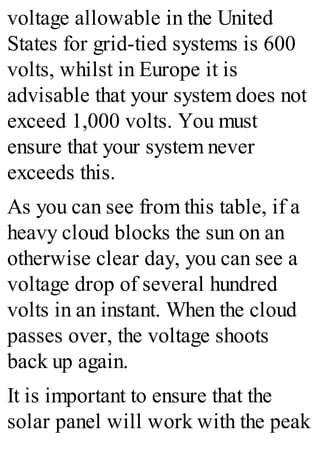 voltage allowable in the United
States for grid-tied systems is 600
volts, whilst in Europe it is
advisable that your system does not
exceed 1,000 volts. You must
ensure that your system never
exceeds this.
As you can see from this table, if a
heavy cloud blocks the sun on an
otherwise clear day, you can see a
voltage drop of several hundred
volts in an instant. When the cloud
passes over, the voltage shoots
back up again.
It is important to ensure that the
solar panel will work with the peak
 