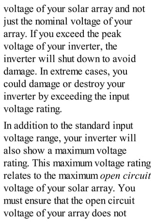 voltage of your solar array and not
just the nominal voltage of your
array. If you exceed the peak
voltage of your inverter, the
inverter will shut down to avoid
damage. In extreme cases, you
could damage or destroy your
inverter by exceeding the input
voltage rating.
In addition to the standard input
voltage range, your inverter will
also show a maximum voltage
rating. This maximum voltage rating
relates to the maximum open circuit
voltage of your solar array. You
must ensure that the open circuit
voltage of your array does not
 