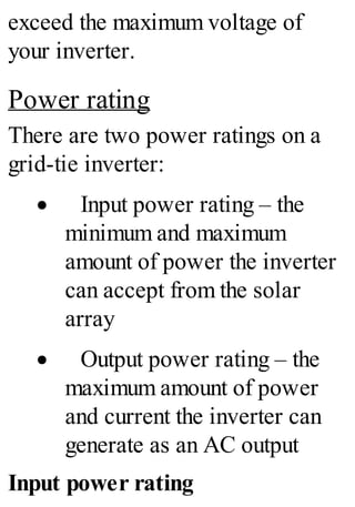 exceed the maximum voltage of
your inverter.
Power rating
There are two power ratings on a
grid-tie inverter:
· Input power rating – the
minimum and maximum
amount of power the inverter
can accept from the solar
array
· Output power rating – the
maximum amount of power
and current the inverter can
generate as an AC output
Input power rating
 