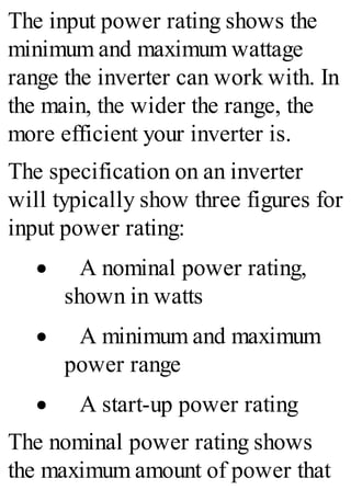 The input power rating shows the
minimum and maximum wattage
range the inverter can work with. In
the main, the wider the range, the
more efficient your inverter is.
The specification on an inverter
will typically show three figures for
input power rating:
· A nominal power rating,
shown in watts
· A minimum and maximum
power range
· A start-up power rating
The nominal power rating shows
the maximum amount of power that
 
