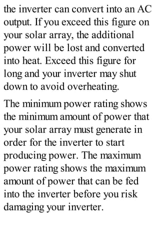 the inverter can convert into an AC
output. If you exceed this figure on
your solar array, the additional
power will be lost and converted
into heat. Exceed this figure for
long and your inverter may shut
down to avoid overheating.
The minimum power rating shows
the minimum amount of power that
your solar array must generate in
order for the inverter to start
producing power. The maximum
power rating shows the maximum
amount of power that can be fed
into the inverter before you risk
damaging your inverter.
 