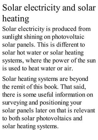 Solar electricity and solar
heating
Solar electricity is produced from
sunlight shining on photovoltaic
solar panels. This is different to
solar hot water or solar heating
systems, where the power of the sun
is used to heat water or air.
Solar heating systems are beyond
the remit of this book. That said,
there is some useful information on
surveying and positioning your
solar panels later on that is relevant
to both solar photovoltaics and
solar heating systems.
 