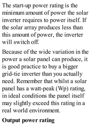 The start-up power rating is the
minimum amount of power the solar
inverter requires to power itself. If
the solar array produces less than
this amount of power, the inverter
will switch off.
Because of the wide variation in the
power a solar panel can produce, it
is good practice to buy a bigger
grid-tie inverter than you actually
need. Remember that whilst a solar
panel has a watt-peak (Wp) rating,
in ideal conditions the panel itself
may slightly exceed this rating in a
real world environment.
Output power rating
 