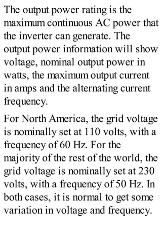 The output power rating is the
maximum continuous AC power that
the inverter can generate. The
output power information will show
voltage, nominal output power in
watts, the maximum output current
in amps and the alternating current
frequency.
For North America, the grid voltage
is nominally set at 110 volts, with a
frequency of 60 Hz. For the
majority of the rest of the world, the
grid voltage is nominally set at 230
volts, with a frequency of 50 Hz. In
both cases, it is normal to get some
variation in voltage and frequency.
 