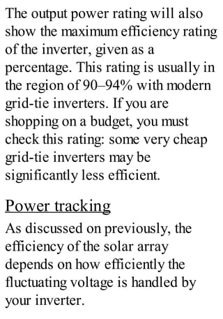 The output power rating will also
show the maximum efficiency rating
of the inverter, given as a
percentage. This rating is usually in
the region of 90–94% with modern
grid-tie inverters. If you are
shopping on a budget, you must
check this rating: some very cheap
grid-tie inverters may be
significantly less efficient.
Power tracking
As discussed on previously, the
efficiency of the solar array
depends on how efficiently the
fluctuating voltage is handled by
your inverter.
 