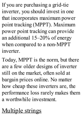 If you are purchasing a grid-tie
inverter, you should invest in one
that incorporates maximum power
point tracking (MPPT). Maximum
power point tracking can provide
an additional 15–20% of energy
when compared to a non-MPPT
inverter.
Today, MPPT is the norm, but there
are a few older designs of inverter
still on the market, often sold at
bargain prices online. No matter
how cheap these inverters are, the
performance loss rarely makes them
a worthwhile investment.
Multiple strings
 
