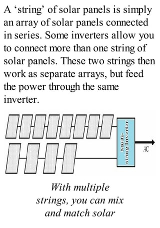 A ‘string’ of solar panels is simply
an array of solar panels connected
in series. Some inverters allow you
to connect more than one string of
solar panels. These two strings then
work as separate arrays, but feed
the power through the same
inverter.
With multiple
strings, you can mix
and match solar
 