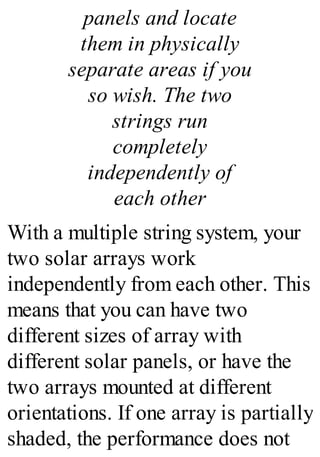 panels and locate
them in physically
separate areas if you
so wish. The two
strings run
completely
independently of
each other
With a multiple string system, your
two solar arrays work
independently from each other. This
means that you can have two
different sizes of array with
different solar panels, or have the
two arrays mounted at different
orientations. If one array is partially
shaded, the performance does not
 