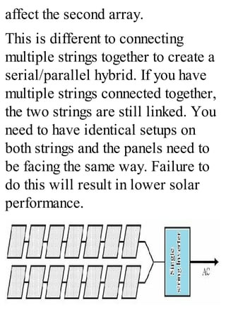 affect the second array.
This is different to connecting
multiple strings together to create a
serial/parallel hybrid. If you have
multiple strings connected together,
the two strings are still linked. You
need to have identical setups on
both strings and the panels need to
be facing the same way. Failure to
do this will result in lower solar
performance.
 