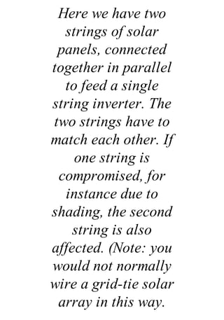 Here we have two
strings of solar
panels, connected
together in parallel
to feed a single
string inverter. The
two strings have to
match each other. If
one string is
compromised, for
instance due to
shading, the second
string is also
affected. (Note: you
would not normally
wire a grid-tie solar
array in this way.
 