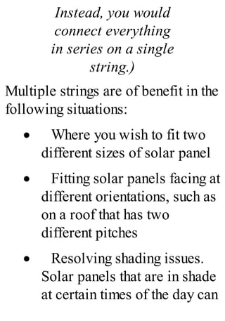Instead, you would
connect everything
in series on a single
string.)
Multiple strings are of benefit in the
following situations:
· Where you wish to fit two
different sizes of solar panel
· Fitting solar panels facing at
different orientations, such as
on a roof that has two
different pitches
· Resolving shading issues.
Solar panels that are in shade
at certain times of the day can
 