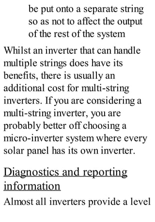 be put onto a separate string
so as not to affect the output
of the rest of the system
Whilst an inverter that can handle
multiple strings does have its
benefits, there is usually an
additional cost for multi-string
inverters. If you are considering a
multi-string inverter, you are
probably better off choosing a
micro-inverter system where every
solar panel has its own inverter.
Diagnostics and reporting
information
Almost all inverters provide a level
 
