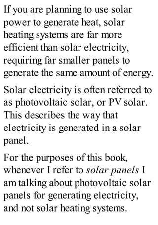 If you are planning to use solar
power to generate heat, solar
heating systems are far more
efficient than solar electricity,
requiring far smaller panels to
generate the same amount of energy.
Solar electricity is often referred to
as photovoltaic solar, or PV solar.
This describes the way that
electricity is generated in a solar
panel.
For the purposes of this book,
whenever I refer to solar panels I
am talking about photovoltaic solar
panels for generating electricity,
and not solar heating systems.
 