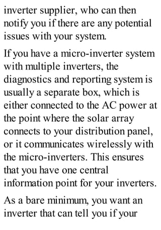 inverter supplier, who can then
notify you if there are any potential
issues with your system.
If you have a micro-inverter system
with multiple inverters, the
diagnostics and reporting system is
usually a separate box, which is
either connected to the AC power at
the point where the solar array
connects to your distribution panel,
or it communicates wirelessly with
the micro-inverters. This ensures
that you have one central
information point for your inverters.
As a bare minimum, you want an
inverter that can tell you if your
 