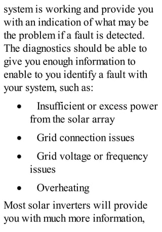 system is working and provide you
with an indication of what may be
the problem if a fault is detected.
The diagnostics should be able to
give you enough information to
enable to you identify a fault with
your system, such as:
· Insufficient or excess power
from the solar array
· Grid connection issues
· Grid voltage or frequency
issues
· Overheating
Most solar inverters will provide
you with much more information,
 