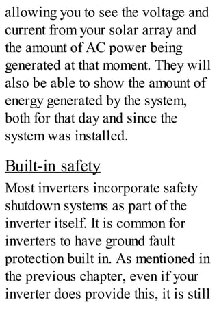 allowing you to see the voltage and
current from your solar array and
the amount of AC power being
generated at that moment. They will
also be able to show the amount of
energy generated by the system,
both for that day and since the
system was installed.
Built-in safety
Most inverters incorporate safety
shutdown systems as part of the
inverter itself. It is common for
inverters to have ground fault
protection built in. As mentioned in
the previous chapter, even if your
inverter does provide this, it is still
 