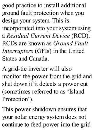 good practice to install additional
ground fault protection when you
design your system. This is
incorporated into your system using
a Residual Current Device (RCD).
RCDs are known as Ground Fault
Interrupters (GFIs) in the United
States and Canada.
A grid-tie inverter will also
monitor the power from the grid and
shut down if it detects a power cut
(sometimes referred to as ‘Island
Protection’).
This power shutdown ensures that
your solar energy system does not
continue to feed power into the grid
 