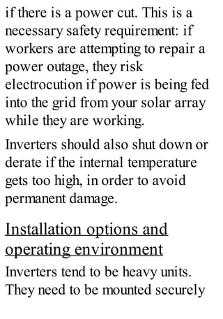 if there is a power cut. This is a
necessary safety requirement: if
workers are attempting to repair a
power outage, they risk
electrocution if power is being fed
into the grid from your solar array
while they are working.
Inverters should also shut down or
derate if the internal temperature
gets too high, in order to avoid
permanent damage.
Installation options and
operating environment
Inverters tend to be heavy units.
They need to be mounted securely
 