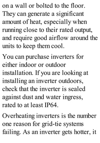 on a wall or bolted to the floor.
They can generate a significant
amount of heat, especially when
running close to their rated output,
and require good airflow around the
units to keep them cool.
You can purchase inverters for
either indoor or outdoor
installation. If you are looking at
installing an inverter outdoors,
check that the inverter is sealed
against dust and water ingress,
rated to at least IP64.
Overheating inverters is the number
one reason for grid-tie systems
failing. As an inverter gets hotter, it
 
