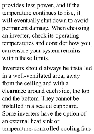 provides less power, and if the
temperature continues to rise, it
will eventually shut down to avoid
permanent damage. When choosing
an inverter, check its operating
temperatures and consider how you
can ensure your system remains
within these limits.
Inverters should always be installed
in a well-ventilated area, away
from the ceiling and with a
clearance around each side, the top
and the bottom. They cannot be
installed in a sealed cupboard.
Some inverters have the option of
an external heat sink or
temperature-controlled cooling fans
 