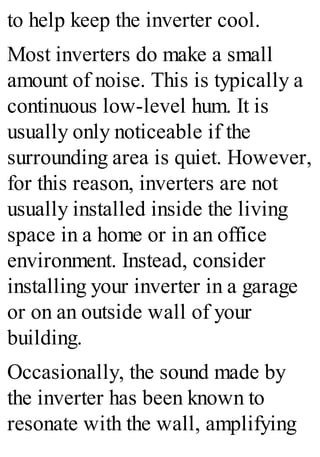 to help keep the inverter cool.
Most inverters do make a small
amount of noise. This is typically a
continuous low-level hum. It is
usually only noticeable if the
surrounding area is quiet. However,
for this reason, inverters are not
usually installed inside the living
space in a home or in an office
environment. Instead, consider
installing your inverter in a garage
or on an outside wall of your
building.
Occasionally, the sound made by
the inverter has been known to
resonate with the wall, amplifying
 