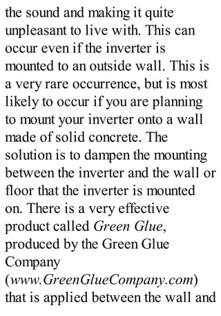 the sound and making it quite
unpleasant to live with. This can
occur even if the inverter is
mounted to an outside wall. This is
a very rare occurrence, but is most
likely to occur if you are planning
to mount your inverter onto a wall
made of solid concrete. The
solution is to dampen the mounting
between the inverter and the wall or
floor that the inverter is mounted
on. There is a very effective
product called Green Glue,
produced by the Green Glue
Company
(www.GreenGlueCompany.com)
that is applied between the wall and
 