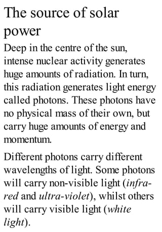 The source of solar
power
Deep in the centre of the sun,
intense nuclear activity generates
huge amounts of radiation. In turn,
this radiation generates light energy
called photons. These photons have
no physical mass of their own, but
carry huge amounts of energy and
momentum.
Different photons carry different
wavelengths of light. Some photons
will carry non-visible light (infra-
red and ultra-violet), whilst others
will carry visible light (white
light).
 