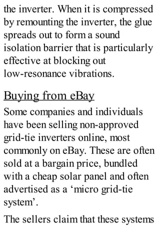 the inverter. When it is compressed
by remounting the inverter, the glue
spreads out to form a sound
isolation barrier that is particularly
effective at blocking out
low-resonance vibrations.
Buying from eBay
Some companies and individuals
have been selling non-approved
grid-tie inverters online, most
commonly on eBay. These are often
sold at a bargain price, bundled
with a cheap solar panel and often
advertised as a ‘micro grid-tie
system’.
The sellers claim that these systems
 