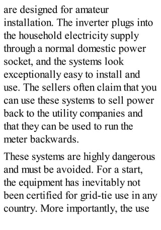 are designed for amateur
installation. The inverter plugs into
the household electricity supply
through a normal domestic power
socket, and the systems look
exceptionally easy to install and
use. The sellers often claim that you
can use these systems to sell power
back to the utility companies and
that they can be used to run the
meter backwards.
These systems are highly dangerous
and must be avoided. For a start,
the equipment has inevitably not
been certified for grid-tie use in any
country. More importantly, the use
 