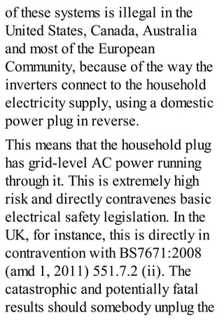 of these systems is illegal in the
United States, Canada, Australia
and most of the European
Community, because of the way the
inverters connect to the household
electricity supply, using a domestic
power plug in reverse.
This means that the household plug
has grid-level AC power running
through it. This is extremely high
risk and directly contravenes basic
electrical safety legislation. In the
UK, for instance, this is directly in
contravention with BS7671:2008
(amd 1, 2011) 551.7.2 (ii). The
catastrophic and potentially fatal
results should somebody unplug the
 