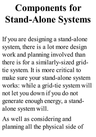 Components for
Stand-Alone Systems
If you are designing a stand-alone
system, there is a lot more design
work and planning involved than
there is for a similarly-sized grid-
tie system. It is more critical to
make sure your stand-alone system
works: while a grid-tie system will
not let you down if you do not
generate enough energy, a stand-
alone system will.
As well as considering and
planning all the physical side of
 