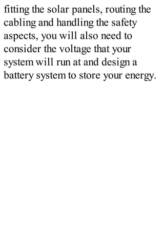fitting the solar panels, routing the
cabling and handling the safety
aspects, you will also need to
consider the voltage that your
system will run at and design a
battery system to store your energy.
 