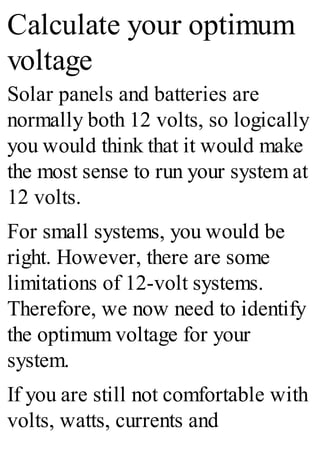 Calculate your optimum
voltage
Solar panels and batteries are
normally both 12 volts, so logically
you would think that it would make
the most sense to run your system at
12 volts.
For small systems, you would be
right. However, there are some
limitations of 12-volt systems.
Therefore, we now need to identify
the optimum voltage for your
system.
If you are still not comfortable with
volts, watts, currents and
 
