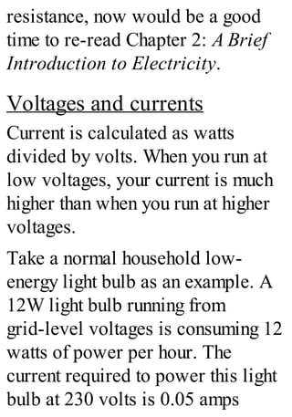 resistance, now would be a good
time to re-read Chapter 2: A Brief
Introduction to Electricity.
Voltages and currents
Current is calculated as watts
divided by volts. When you run at
low voltages, your current is much
higher than when you run at higher
voltages.
Take a normal household low-
energy light bulb as an example. A
12W light bulb running from
grid-level voltages is consuming 12
watts of power per hour. The
current required to power this light
bulb at 230 volts is 0.05 amps
 