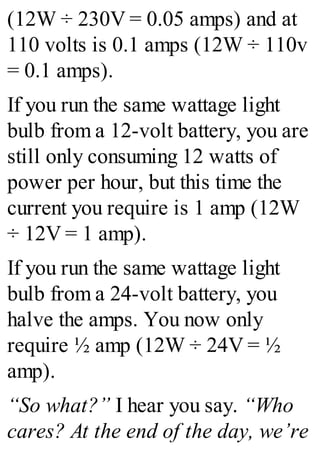 (12W ÷ 230V = 0.05 amps) and at
110 volts is 0.1 amps (12W ÷ 110v
= 0.1 amps).
If you run the same wattage light
bulb from a 12-volt battery, you are
still only consuming 12 watts of
power per hour, but this time the
current you require is 1 amp (12W
÷ 12V = 1 amp).
If you run the same wattage light
bulb from a 24-volt battery, you
halve the amps. You now only
require ½ amp (12W ÷ 24V = ½
amp).
“So what?” I hear you say. “Who
cares? At the end of the day, we’re
 