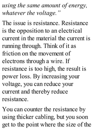 using the same amount of energy,
whatever the voltage.”
The issue is resistance. Resistance
is the opposition to an electrical
current in the material the current is
running through. Think of it as
friction on the movement of
electrons through a wire. If
resistance is too high, the result is
power loss. By increasing your
voltage, you can reduce your
current and thereby reduce
resistance.
You can counter the resistance by
using thicker cabling, but you soon
get to the point where the size of the
 