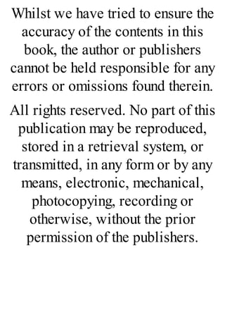 Whilst we have tried to ensure the
accuracy of the contents in this
book, the author or publishers
cannot be held responsible for any
errors or omissions found therein.
All rights reserved. No part of this
publication may be reproduced,
stored in a retrieval system, or
transmitted, in any form or by any
means, electronic, mechanical,
photocopying, recording or
otherwise, without the prior
permission of the publishers.
 