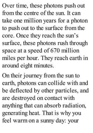 Over time, these photons push out
from the centre of the sun. It can
take one million years for a photon
to push out to the surface from the
core. Once they reach the sun’s
surface, these photons rush through
space at a speed of 670 million
miles per hour. They reach earth in
around eight minutes.
On their journey from the sun to
earth, photons can collide with and
be deflected by other particles, and
are destroyed on contact with
anything that can absorb radiation,
generating heat. That is why you
feel warm on a sunny day: your
 