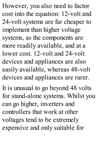 However, you also need to factor
cost into the equation: 12-volt and
24-volt systems are far cheaper to
implement than higher voltage
systems, as the components are
more readily available, and at a
lower cost. 12-volt and 24-volt
devices and appliances are also
easily available, whereas 48-volt
devices and appliances are rarer.
It is unusual to go beyond 48 volts
for stand-alone systems. Whilst you
can go higher, inverters and
controllers that work at other
voltages tend to be extremely
expensive and only suitable for
 