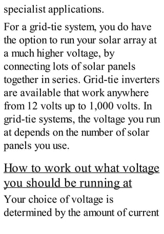 specialist applications.
For a grid-tie system, you do have
the option to run your solar array at
a much higher voltage, by
connecting lots of solar panels
together in series. Grid-tie inverters
are available that work anywhere
from 12 volts up to 1,000 volts. In
grid-tie systems, the voltage you run
at depends on the number of solar
panels you use.
How to work out what voltage
you should be running at
Your choice of voltage is
determined by the amount of current
 