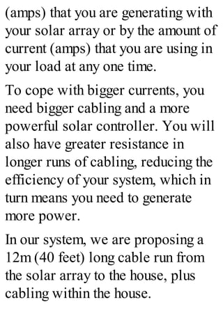 (amps) that you are generating with
your solar array or by the amount of
current (amps) that you are using in
your load at any one time.
To cope with bigger currents, you
need bigger cabling and a more
powerful solar controller. You will
also have greater resistance in
longer runs of cabling, reducing the
efficiency of your system, which in
turn means you need to generate
more power.
In our system, we are proposing a
12m (40 feet) long cable run from
the solar array to the house, plus
cabling within the house.
 