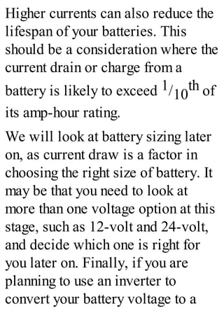 Higher currents can also reduce the
lifespan of your batteries. This
should be a consideration where the
current drain or charge from a
battery is likely to exceed 1/10
th of
its amp-hour rating.
We will look at battery sizing later
on, as current draw is a factor in
choosing the right size of battery. It
may be that you need to look at
more than one voltage option at this
stage, such as 12-volt and 24-volt,
and decide which one is right for
you later on. Finally, if you are
planning to use an inverter to
convert your battery voltage to a
 