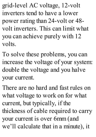 grid-level AC voltage, 12-volt
inverters tend to have a lower
power rating than 24-volt or 48-
volt inverters. This can limit what
you can achieve purely with 12
volts.
To solve these problems, you can
increase the voltage of your system:
double the voltage and you halve
your current.
There are no hard and fast rules on
what voltage to work on for what
current, but typically, if the
thickness of cable required to carry
your current is over 6mm (and
we’ll calculate that in a minute), it
 