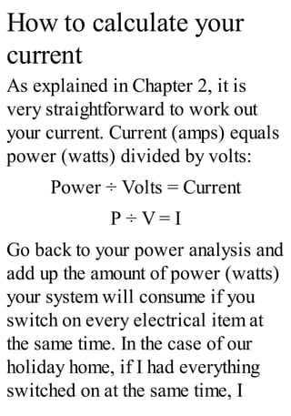 How to calculate your
current
As explained in Chapter 2, it is
very straightforward to work out
your current. Current (amps) equals
power (watts) divided by volts:
Power ÷ Volts = Current
P ÷ V = I
Go back to your power analysis and
add up the amount of power (watts)
your system will consume if you
switch on every electrical item at
the same time. In the case of our
holiday home, if I had everything
switched on at the same time, I
 
