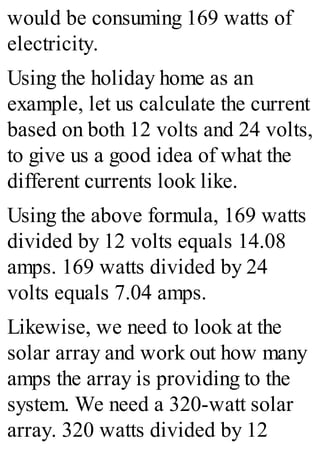 would be consuming 169 watts of
electricity.
Using the holiday home as an
example, let us calculate the current
based on both 12 volts and 24 volts,
to give us a good idea of what the
different currents look like.
Using the above formula, 169 watts
divided by 12 volts equals 14.08
amps. 169 watts divided by 24
volts equals 7.04 amps.
Likewise, we need to look at the
solar array and work out how many
amps the array is providing to the
system. We need a 320-watt solar
array. 320 watts divided by 12
 
