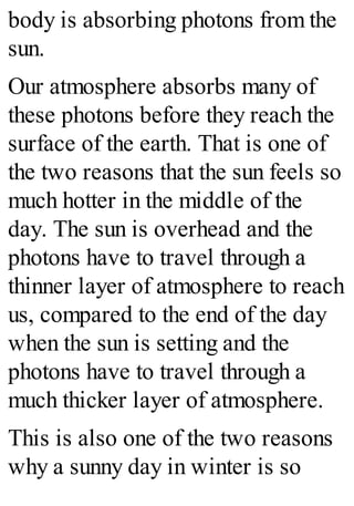 body is absorbing photons from the
sun.
Our atmosphere absorbs many of
these photons before they reach the
surface of the earth. That is one of
the two reasons that the sun feels so
much hotter in the middle of the
day. The sun is overhead and the
photons have to travel through a
thinner layer of atmosphere to reach
us, compared to the end of the day
when the sun is setting and the
photons have to travel through a
much thicker layer of atmosphere.
This is also one of the two reasons
why a sunny day in winter is so
 